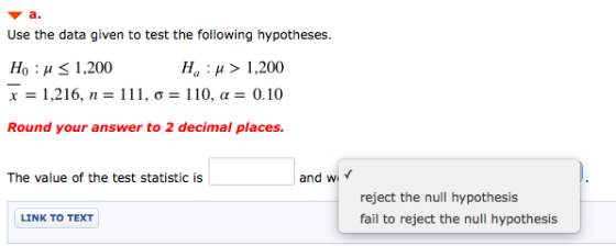 а. Use the data given to test the following hypotheses Но : и <1,200 x 1,216, n 111, o = 110, a = 0.10 1,200 Ha Round your an