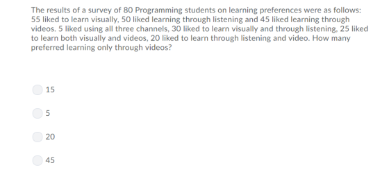 The results of a survey of 80 Programming students on learning preferences were as follows: 55 liked to learn visually, 50 liked learning through listening and 45 liked learning through videos. 5 liked using all three channels, 30 liked to learn visually and through listening, 25 liked to learn both visually and videos, 20 liked to learn through listening and video. How many preferred learning only through videos? 15 5 20 45