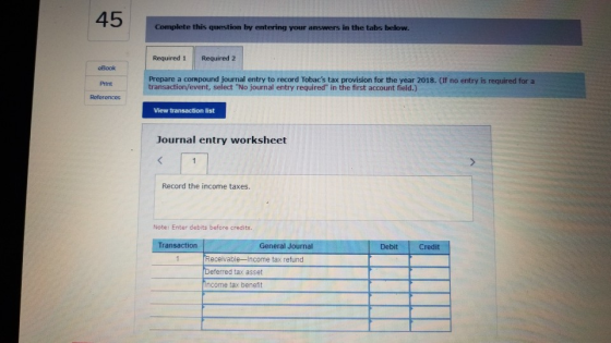 Complete this question by entering your answers in the tabs below. Required 1 Required 2 eBook Prepare a cormpound journal entry to record Tobacs tax provision for the year 2018. (If no entry is required for a transaction/event, select No journal entry required in the first account field.) Print View transaction list Journal entry worksheet Record the income taxes Note: Enter debits before credits Transaction General Journal Debit Credit Receivable-Income tax refund Deferred tax asset ncome tax benefit