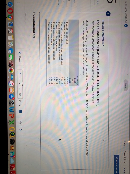 ter 1 Homework #3 Help Save & Exit Submi Check my work 0 Required information The Foundational 15 [L01.1, LO1-2, LO1.3, LO14, LOIS, LOI-6] The following information applies to the questions displayed belowJ Martinez Companys relevant range of production is 7,500 units to 12,500 units. When it produces and sells 10,000 of 15 units, its average costs per unit are as follows: Average Cost Direct materials Direct labor Variable manufacturing overhead Fixed manufacturing overhead Fixed selling expense Fixed Sales commissions Variable administrative expense $7.00 $4.50 $1.40 $4.00 $4.00 $2.10 $1.10 $0.55 Foundational 1-1 < Prev 567 19 of 19llǐ Next > .. 19 of 19 ク。