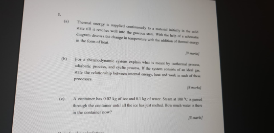 (a) Thermal energy is supplied continuously to a material initially in the solid state till it reaches well into the gaseous state. With the help of a schematic diagram discuss the change in temperature with the addition of thermal energy in the form of heat. 9 marks) (b) For a thermodynamic system explain what is meant by isothermal process, adiabatic process, and cyclic process. If the system consists of an ideal gas, state the relationship between internal energy, heat and work in each of these processes. 8 marks] (c) A container has 0.02 kg of ice and 0.1 kg of water. Steam at 100 °C is passed 8 marks] through the container until all the ice has just melted. How much water is there in the container now?