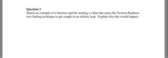 Question 2 Sketch an example of a function and the starting x value that cause the Newton-Raphson root finding technique to get caught in an infinite loop. Explain why this would happen.
