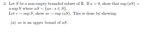 5. Let S be a non-empty bounded subset of R. If a > 0, show that sup (aS) = a sup S where aS = {as : s E S}. Let c = sup S, s