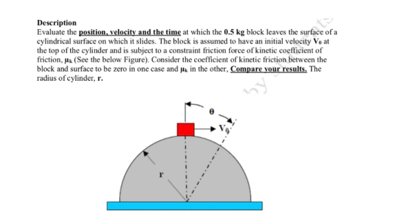 Description Evaluate the position, velocity and the time at which the 0.5 kg block leaves the surface of a cylindrical surface on which it slides. The block is assumed to have an initial velocity Vo at the top of the cylinder and is subject to a constraint friction force of kinetic coefficient of friction, Hk (See the below Figure). Consider the coefficient of kinetic friction between the block and surface to be zero in one case and Hk in the other, Compare your results. The radius of cylinder, r l