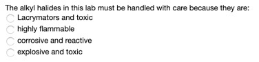 The alkyl halides in this lab must be handled with care because they are: Lacrymators and toxic highly flammable corrosive an