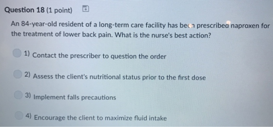 Question 18 (1 point) An 84-year-old resident of a long-term care facility has becn prescribea naproxen for the treatment of lower back pain. What is the nurses best action? 1) Contact the prescriber to question the order 2) Assess the clients nutritional status prior to the first dose 3) Implement falls precautions 4) Encourage the client to maximize fluid intake