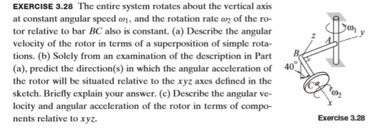 EXERCISE 3.28 The entire system rotates about the vertical axis at constant angular speed , and the rotation rate 2 of the ro- tor relative to bar BC also is constant. (a) Describe the angular velocity of the rotor in terms of a superposition of simple rota- tions. (b) Solely from an examination of the description in Part (a), predict the direction(s) in which the angular acceleration of the rotor will be situated relative to the xyz axes defined in the sketch. Briefly explain your answer. (c) Describe the angular ve- locity and angular acceleration of the rotor in terms of compo- nents relative to xyz. 0 40^ Exercise 3.28