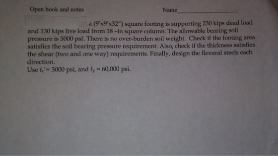 Open book and notes Name a (9%9x32) square footing is supporting 230 kips dead load and 130 kips live load from 18-in square column. The allowable bearing soil pressure is 5000 psf. There is no over-burden soil weight. Check if the footing area satisfies the soil bearing pressure requirement. Also, check if the thickness satisfies the shear (two and one way) requirements. Finally, design the flexural steels each direction. Use fe- 3000 psi, and fy 60,000 psi.
