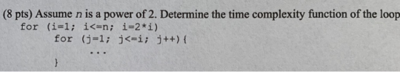 (8 pts) Assume n is a power of 2. Determine the time complexity function of the loop for (i=1; i<=n; i=2* i) for (j=1; j<=i;