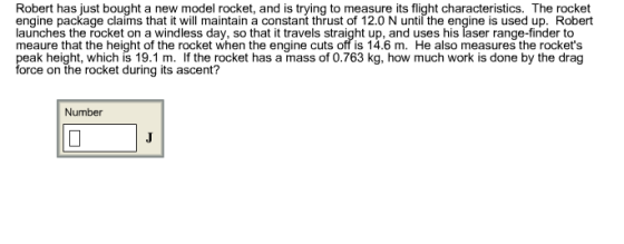 Robert has just bought a new model rocket, and is trying to measure its flight characteristics. The rocket engine package claims that it will maintain a constant thrust of 12.0 N until the engine is used up. Robert launches the rocket on a windless day, so that it travels straight up, and uses his laser range-finder to meaure that the height of the rocket when the engine cuts off is 14.6 m. He also measures the rockets eak height, which is 19.1 m. lfthe rocket has a mass of 0.763 kg, how much work is done by the drag orce on the rocket during its ascent? Number