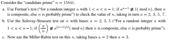 Consider the candidate prime n 15841. a. Use Fermats test (for a random integer a with 1 < a < n-1: if an-1 1( mod n), then n is composite, else n is probably prime) to check the value of n, taking in turn a = 2, 3, 5, 7. b. Use the Solovay-Strassen test on n with bases a = 2, 3, 5 (For a random integer a with -) < a < n-1: if ( c. Now use the Miller-Rabin test on this n, taking bases a = 2 then a = 3. 1 a(n-1)/2( mod n) then n is composite, else n is probably prime).
