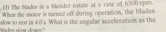 (I) The blades in a blender rotate at a rate of 6500 rpm. When the motor is turned off during operation, the blades slow to rest in 4.0s. What is the angular acceleration as the blades slow down?