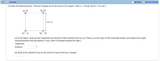 3. 13 points My Notes Ask Your Teacher Consider the following figure. (The four charges are at the corners of a square. Take q = 1.02 μC and Q = 2.31 pC.) 92-0 10.0 cm 93--9 94-0 (a) In the figure, what are the magnitude and direction of the resultant force on q1? (Take q1 as the origin of the coordinate system and measure the angle counterclockwise from the positive x-axis, which is directed towards the right.) magnitude direction (b) What is the resultant force on the center of mass of the four charges?