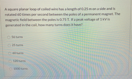 A square planar loop of coiled wire has a length of 0.25 m on a side and is rotated 60 times per second between the poles of