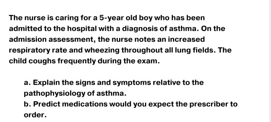 The nurse is caring for a 5-year old boy who has been admitted to the hospital with a diagnosis of asthma. On the admission a