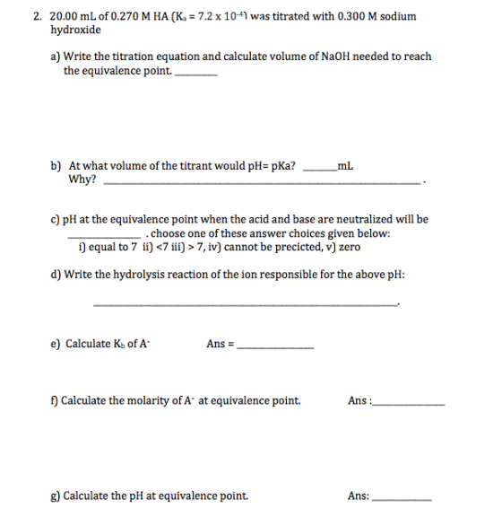 2. 20.00 mL of 0.270 M HA (K. = 7.2 x 10-4) was titrated with 0.300 M sodium hydroxide a) Write the titration equation and ca