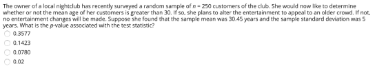 The owner of a local nightclub has recently surveyed a random sample of n = 250 customers of the club. She would now like to determine whether or not the mean age of her customers is greater than 30. If so, she plans to alter the entertainment to appeal to an older crowd. If not, no entertainment changes will be made. Suppose she found that the sample mean was 30.45 years and the sample standard deviation was 5 years. What is the p-value associated with the test statistic? 0.3577 0.1423 0.0780 0.02