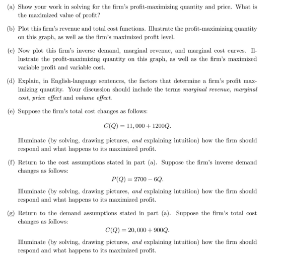 (a) Show your work in solving for the firms profit-maximizing quantity and price. What is the maximized value of profit? (b) Plot this firms revenue and total cost functions. Illustrate the profit-maximizing quantity on this graph, as well as the firms maximized profit level (c) Now plot this firms inverse demand, marginal revenue, and marginal cost curves. Il lustrate the profit-maximizing quantity on this graph, as well as the firms maximized variable profit and variable cost (d) Explain, in English-language sentences, the factors that determine a firms profit max imizing quantity. Your discussion should include the terms marginal revenue, marginal cost, price effect and volume effect e) Suppose the firms total cost changes as follows: C() 11,000 1200Q Illuminate (by solving, drawing pictures, and explaining intuition) how the firm should respond and what happens to its maximized profit. (f) Return to the cost assumptions stated in part (a). Suppose the firms inverse demand changes as follows: P(Q) 2700 6Q Illuminate (by solving, drawing pictures, and explaining intuition) how the firm should respond and what happens to its maximized profit. (g) Return to the demand assumptions stated in part (a). Suppose the firms total cost changes as follows: C() 20, 000+900Q lluminate (by solving, drawing pictures, and explaining intuition) how the firm should respond and what happens to its maximized profit.