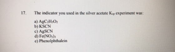 17. The indicator you used in the silver acetate Ksp experiment was: a) AgC2H302 b) KSCN c) AgSCN d) Fe(NO3), e) Phenolphthal