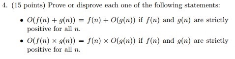4. (15 points) Prove or disprove each one of the following statements: ·0(f(n) + g(n)) = f(n) + 0(g(n))I f(n) and g(n) are strictly positive for all n ·0(f(n) × g(n)) positive for all n f(n) 0(g(n))I f(n) and g(n) are strictly