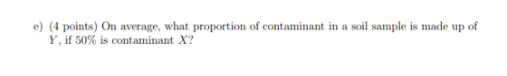 e) (4 points) On average, what proportion of contaminant in a soil sample is made up of Y, if 50% is contaminant X?