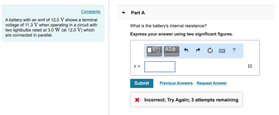 Constants Part A A battery with an emf of 12.0 V shows a terminal voltage of 11.3 V when operating in a circuit with two lightbulbs rated at 3.0 W (at 12.0 V) which are connected in parallel. What is the batterys internal resistance? Express your answer using two significant figures. Submit Previous Answers Request Answe X Incorrect; Try Again; 3 attempts remaining