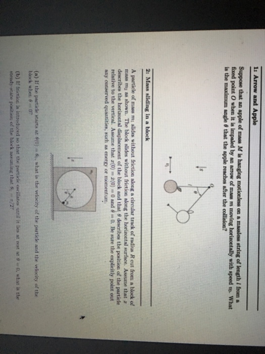 1: Arrow and Apple Suppose that an apple of mass M is hanging motionless on a masless string of length / from a fixed point O when it is impaled by an arrow of mass m moving horizontally with speed to. What is the maximum angle θ that the apple reaches after the collision? 2: Mass sliding in a block A particle of mass m slides without friction along a cireular track of radius R eut from a block of mass ma ss shown. The block slides without friction along the horizontal surface. Assume that z describes te bratt al displacement of the block and that θ describes the position of the particle relative to the vertical. Assume that z(0)- (0-0 and θ = 0. Be sure the explicitly point out any conserved quantities, such as energy or momentum (a) If the particle starts at 0(0)ュ6, what is the velocity of the perticle and the velocity of the block when θ=0? (b) If frictioc is introduced so that the rarticle ncillate, until it lies nt at θ 0, what is the