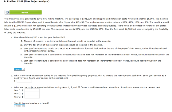 9. Problem 12.09 (New Project Analysis) eBook You must evaluate a proposal to buy a new milling machine. The base price is $1