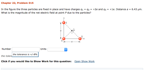 Chapter 22, Problem 015 5.43 μm. In the figure the three particles are fixed in place and have charges q1 : q2-+2e and q3-+le. Distance a What is the magnitude of the net electric field at point P due to the particles? el Number Units the tolerance is +/-8% the tolera Click if you would like to Show Work for this question: Open Show Work