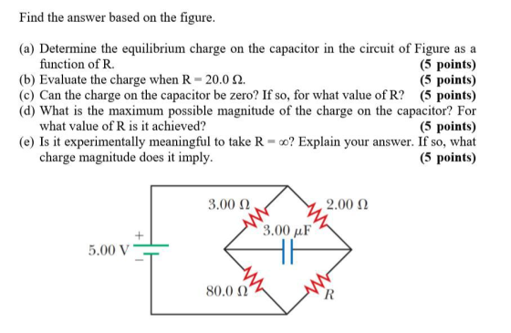 Find the answer based on the figure, (a) Determine the equilibrium charge on the capacitor in the circuit of Figure as a (5 points) (5 points) (c) Can the charge on the capacitor be zero? If so, for what value of R? (5 points) (d) What is the maximum possible magnitude of the charge on the capacitor? For (5 points) (e) Is it experimentally meaningful to take R-oo? Explain your answer. If so, what (5 points) function of R. (b) Evaluate the charge when R 20.0 2 what value of R is it achieved? charge magnitude does it imply 3.00 Ω 2.00 2 3.00 uF 5.00 V 80.0 Ω