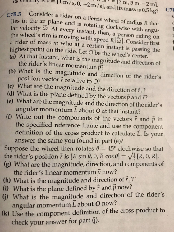 g vluelty 1im/s,0,-2m/s), and its mass is 0.5kg? sr=13 m, 5 m,--2 m Consider a rider on a Ferris wheel of radius R that s in the xz plane and is rotating clockwise with angu- lar velocity W. At every instant, then, a person riding or ider of mass m who at a certain instant is passing the (a) At that instant, what is the magnitude and direction of (b) What is the magnitude and direction of the riders wheels rim is moving with speed R|. Consider first highest point on the ride. Let O be the wheels center. the riders linear momentum p? position vector relative to O? (c) What are the magnitude and the direction of F1? (d) What is the plane defined by the vectors p and ?? (e) What are the magnitude and the direction of the riders angular momentum L about O at that instant? (n) Write out the components of the vectors i and p in the specified reference frame and use the component definition of the cross product to calculate L. Is your answer the same you found in part (e)? Suppose the wheel then rotates e 45 clockwise so that the riders position r is [R sin θ, 0, R cos θ] VIR, 0, R] (g) What are the magnitude, direction, and components of the riders linear momentum p now? (h) What is the magnitude and direction of F1? (G) What is the plane defined by ř and p now? () What is the magnitude and direction of the riders (k) Use the component definition of the cross product to angular momentum L about O now? check your answer for part ).