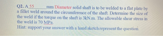 Q2. A 55 mm Diameter solid shaft is to be welded to a flat plate by a fillet weld around the circumference of the shaft. Dete