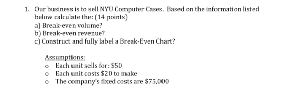 1. Our business is to sell NYU Computer Cases. Based on the information listed below calculate the: (14 points) a) Break-even