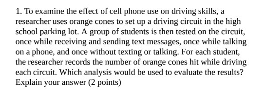 1. To examine the effect of cell phone use on driving skills, a researcher uses orange cones to set up a driving circuit in the high school parking lot. A group of students is then tested on the circuit, once while receiving and sending text messages, once while talking on a phone, and once without texting or talking. For each student, the researcher records the number of orange cones hit while driving each circuit. Which analysis would be used to evaluate the results? Explain your answer (2 points)