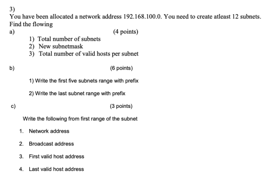 3) a) You have been allocated a network address 192.168.100.0. You need to create atleast 12 subnets. Find the flowing (4 poi