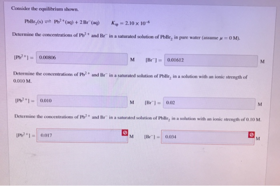 Consider the equilibrium shown. PbBr_(s) = Pb2 + (aq) + 2 Br (aq) Kop = 2.10 x 10-6 Determine the concentrations of Pb2+ and