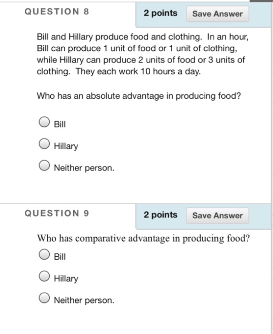 QUESTION 8 2 points Save Answer Bill and Hillary produce food and clothing. In an hour, Bill can produce 1 unit of food or 1 unit of clothing, while Hillary can produce 2 units of food or 3 units of clothing. They each work 10 hours a day. Who has an absolute advantage in producing food? Bill O Hillary Neither person. QUESTION 9 2 points Save Answer Who has comparative advantage in producing food? O Bill O Hillary ONeither person.