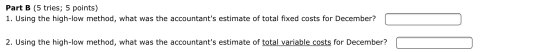 Part B (5 tries; 5 points) 1. Using the high-low method, what was the accountants estimate of total fixed costs for December