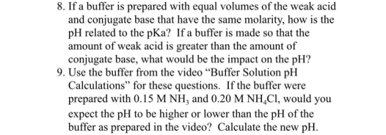 8. If a buffer is prepared with equal volumes of the weak acid and conjugate base that have the same molarity, how is the pH related to the pKa? If a buffer is made so that the amount of weak acid is greater than the amount of conjugate base, what would be the impact on the pH? 9. Use the buffer from the video Buffer Solution pH Calculations for these questions. If the buffer were prepared with 0.15 M NH and 0.20 M NH4C1, would you expect the pH to be higher or lower than the pH of the buffer as prepared in the video? Calculate the new pH.