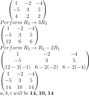 \begin{pmatrix} 1 &-2 &-4 \\ -5& 3 &5 \\ 4& 2 & 2 \end{pmatrix}\\ Perform\: R_3\rightarrow 3R_3\\ \begin{pmatrix} 1 &-2 &-4 \\ -5& 3 &5 \\ 12& 6 & 6 \end{pmatrix}\\ Perform\: R_3\rightarrow R_3-2R_1\\ \begin{pmatrix} 1 &-2 &-4 \\ -5& 3 &5 \\ 12-2(-1)& 6-2(-2) & 6-2(-4) \end{pmatrix}\\ \begin{pmatrix} 1 &-2 &-4 \\ -5& 3 &5 \\ 14& 10 & 14 \end{pmatrix}\\ a,b,c \:will\:be \:\boldsymbol{14,10,14}\\