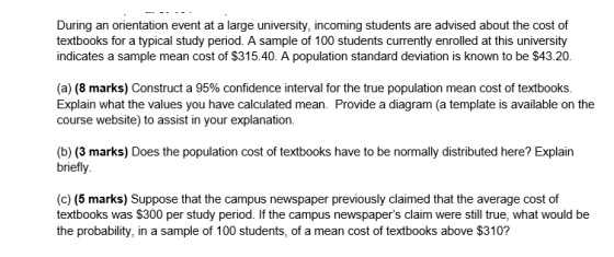 During an orientation event at a large university, incoming students are advised about the cost of textbooks for a typical study period. A sample of 100 students currently enrolled at this university indicates a sample mean cost of $315.40. A population standard deviation is known to be $43.20. (a) (8 marks) Construct a 95% confidence interval for the true population mean cost of textbooks. Explain what the values you have calculated mean. Provide a diagram (a template is available on the course website) to assist in your explanation. (b) (3 marks) Does the population cost of textbooks have to be normally distributed here? Explain briefly (c) (5 marks) Suppose that the campus newspaper previously claimed that the average cost of textbooks was $300 per study period. If the campus newspapers claim were still true, what would be the probability, in a sample of 100 students, of a mean cost of textbooks above $310?