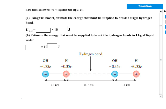 Question nu ilai answers to Sinan ligures. (a) Using this model, estimate the energy that must be supplied to break a single hydrogen bond net (b) Estimate the energy that must be supplied to break the hydrogen bonds in 1 kg of liquid water Hydrogen bond он он -0.35e +0.35e -0.35e +0.35e 0.1 nm 0.13 nm 0.1 nm