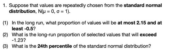 1. Suppose that values are repeatedly chosen from the standard normal distribution, N( (1) (2) (3) What is the 24th percentile of the standard normal distribution? 0,0-1). In the long run, what proportion of values will be at most 2.15 and at least -0.51? What is the long-run proportion of selected values that will exceed -1.23?