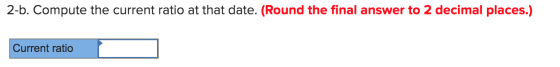 2-b. Compute the current ratio at that date. (Round the final answer to 2 decimal places.) Current ratio