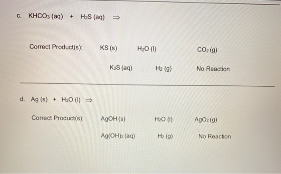 C. KHCO3 (aq) + H2S (aq) = Correct Product(s): KS (s) H20 (1) CO2 (9) KzS (aq) H2 (9) No Reaction d. Ag (s) + H20 (1) Correct