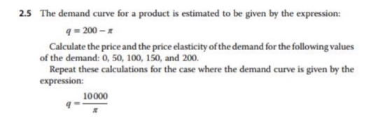 2.5 The demand curve for a product is estimated to be given by the expression: -200- Calculate the price and the price elasticity of the demand for the following values of the demand: 0, 50, 100, 150, and 200. Repeat these calculations for the case where the demand curve is given by the expression: 10000