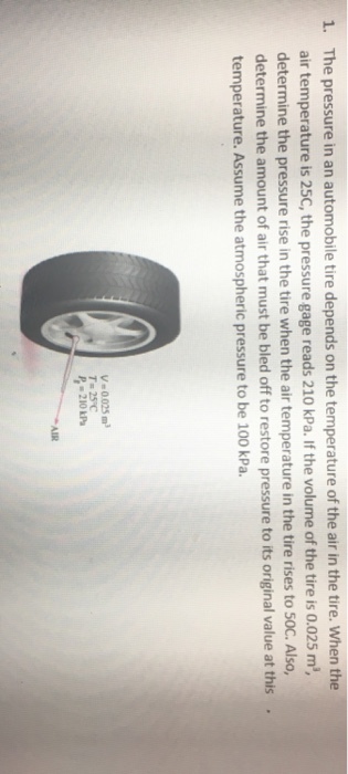 1. The pressure in an automobile tire depends on the temperature of the air in the tire. When the air temperature is 25C, the pressure gage reads 210 kPa. If the volume of the tire is 0.025 m determine the pressure rise in the tire when the air temperature in the tire rises to S0C. Also, determine the amount of air that must be bled off to restore pressure to its original value at this temperature. Assume the atmospheric pressure to be 100 kPa. . V=0025 m? 25°C 210 kPa