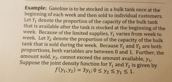 Example: Gasoline is to be stocked in a bulk tank once at the beginning of each week and then sold to individual customers. Let Y, denote the proportion of the capacity of the bulk tank that is available after the tank is stocked at the beginning of the week. Because of the limited supplies, Y1 varies from week to week. Let Y2 denote the proportion of the capacity of the bulk tank that is sold during the week. Because Y, and Y2 are both proportions, both variables are between 0 and 1. Further, the amount sold, y2, cannot exceed the amount available, y1 Suppose the joint density function for Y, and Y2 is given by