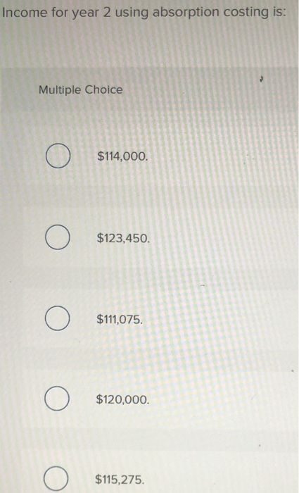 Income for year 2 using absorption costing is: Multiple Choice Ο $114,000. Ο $123,450. Ο $111,075. Ο $120,000. $115,275.
