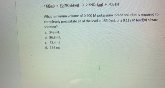 2 Kl(aq) + Pb(NO3)2(aq) → 2 KNO3(aq) + Pblz (s) What minimum volume of 0.200 M potassium iodide solution is required to compl